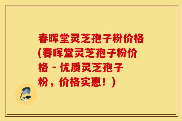 春晖堂灵芝孢子粉价格(春晖堂灵芝孢子粉价格 - 优质灵芝孢子粉，价格实惠！)-第1张图片-灵芝之家