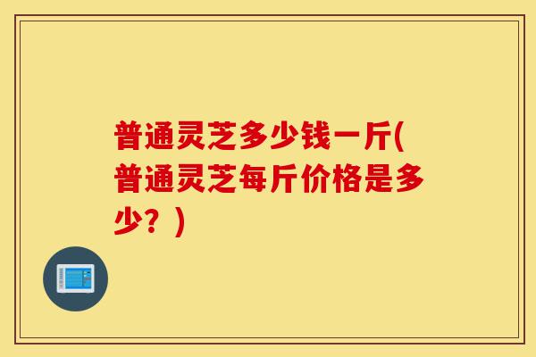 普通灵芝多少钱一斤(普通灵芝每斤价格是多少？)-第1张图片-灵芝之家