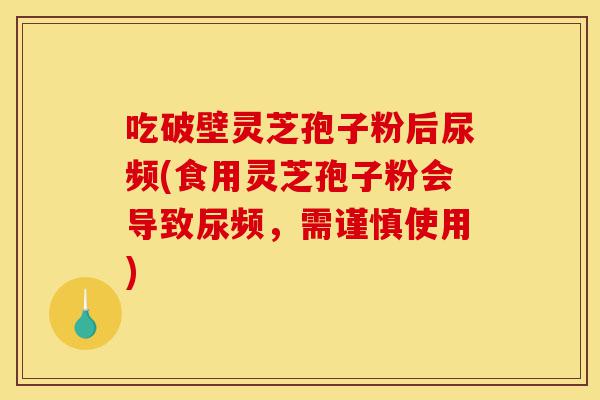 吃破壁灵芝孢子粉后尿频(食用灵芝孢子粉会导致尿频,需谨慎使用)-第1张图片-灵芝之家 吃破壁灵芝孢子粉后尿频(食用灵芝孢子粉会导致尿频,需谨慎使用)-第1张图片-灵芝之家