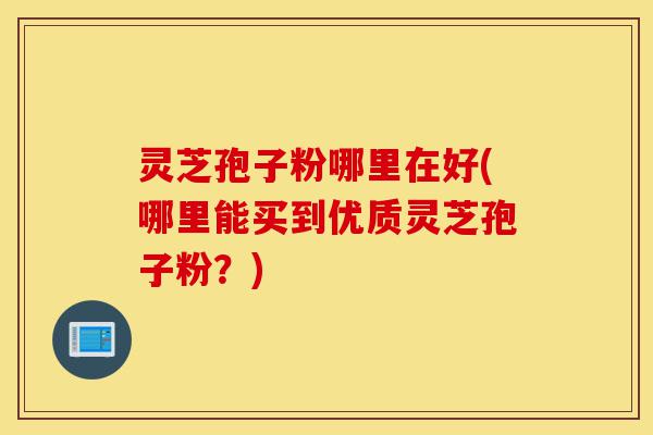 灵芝孢子粉哪里在好(哪里能买到优质灵芝孢子粉?)-第1张图片-灵芝之家 灵芝孢子粉哪里在好(哪里能买到优质灵芝孢子粉?)-第1张图片-灵芝之家