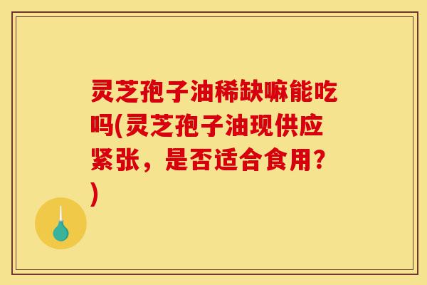 灵芝孢子油稀缺嘛能吃吗(灵芝孢子油现供应紧张,是否适合食用?)-第1张图片-灵芝之家 灵芝孢子油稀缺嘛能吃吗(灵芝孢子油现供应紧张,是否适合食用?)-第1张图片-灵芝之家