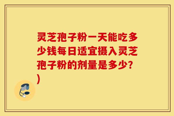 灵芝孢子粉一天能吃多少钱每日适宜摄入灵芝孢子粉的剂量是多少？)-第1张图片-灵芝之家