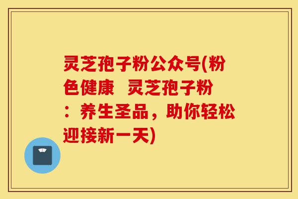 灵芝孢子粉公众号(粉色健康 灵芝孢子粉:养生圣品,助你轻松迎接新一天)-第1张图片-灵芝之家 灵芝孢子粉公众号(粉色健康 灵芝孢子粉:养生圣品,助你轻松迎接新一天)-第1张图片-灵芝之家