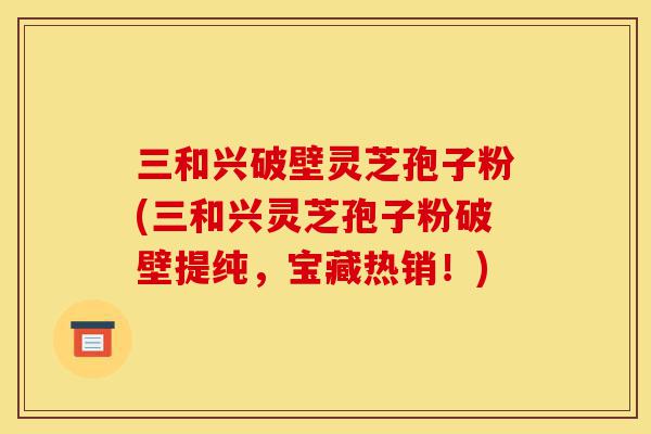 三和兴破壁灵芝孢子粉(三和兴灵芝孢子粉破壁提纯,宝藏热销!)-第1张图片-灵芝之家 三和兴破壁灵芝孢子粉(三和兴灵芝孢子粉破壁提纯,宝藏热销!)-第1张图片-灵芝之家
