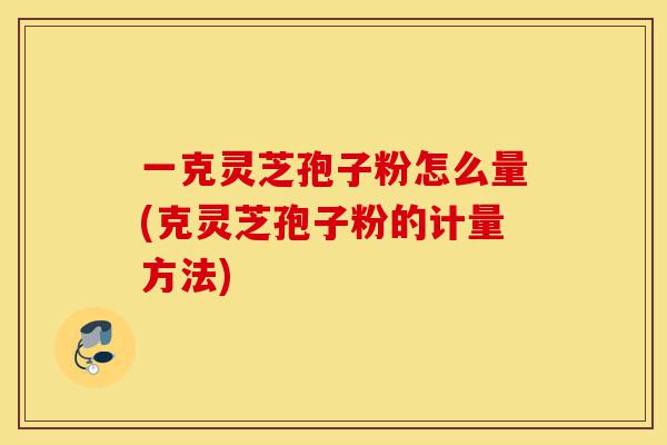 一克灵芝孢子粉怎么量(克灵芝孢子粉的计量方法)-第1张图片-灵芝之家