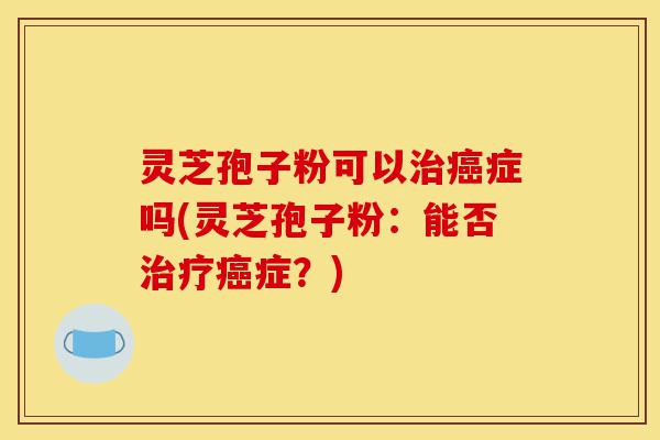 灵芝孢子粉可以治癌症吗(灵芝孢子粉:能否治疗癌症?)-第1张图片-灵芝之家 灵芝孢子粉可以治癌症吗(灵芝孢子粉:能否治疗癌症?)-第1张图片-灵芝之家