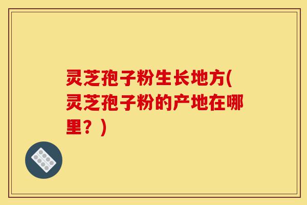 灵芝孢子粉生长地方(灵芝孢子粉的产地在哪里?)-第1张图片-灵芝之家 灵芝孢子粉生长地方(灵芝孢子粉的产地在哪里?)-第1张图片-灵芝之家