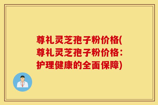 尊礼灵芝孢子粉价格(尊礼灵芝孢子粉价格：护理健康的全面保障)-第1张图片-灵芝之家
