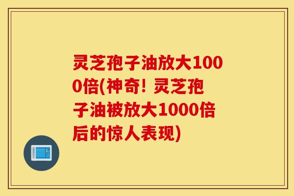 灵芝孢子油放大1000倍(神奇! 灵芝孢子油被放大1000倍后的惊人表现)-第1张图片-灵芝之家