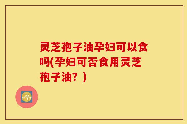 灵芝孢子油孕妇可以食吗(孕妇可否食用灵芝孢子油？)-第1张图片-灵芝之家