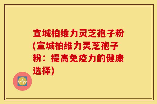 宣城柏维力灵芝孢子粉(宣城柏维力灵芝孢子粉：提高免疫力的健康选择)-第1张图片-灵芝之家