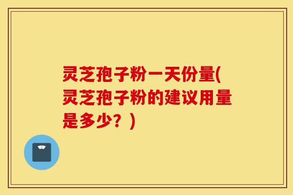 灵芝孢子粉一天份量(灵芝孢子粉的建议用量是多少？)-第1张图片-灵芝之家