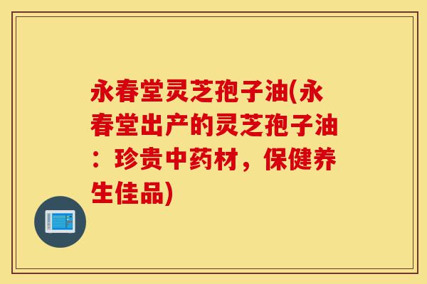 永春堂灵芝孢子油(永春堂出产的灵芝孢子油:珍贵中药材,保健养生佳品)-第1张图片-灵芝之家 永春堂灵芝孢子油(永春堂出产的灵芝孢子油:珍贵中药材,保健养生佳品)-第1张图片-灵芝之家