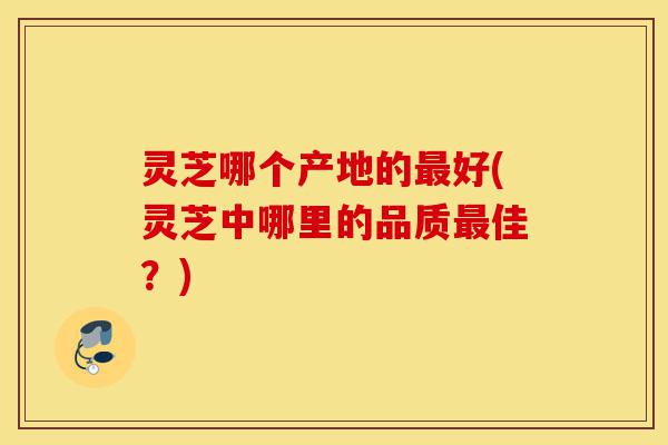 灵芝哪个产地的最好(灵芝中哪里的品质最佳？)-第1张图片-灵芝之家