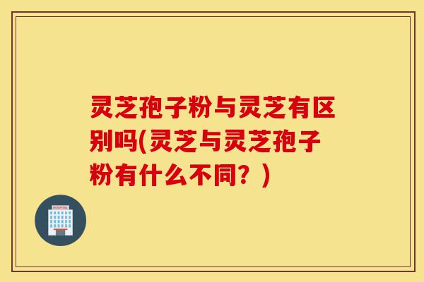 灵芝孢子粉与灵芝有区别吗(灵芝与灵芝孢子粉有什么不同?)-第1张图片-灵芝之家 灵芝孢子粉与灵芝有区别吗(灵芝与灵芝孢子粉有什么不同?)-第1张图片-灵芝之家