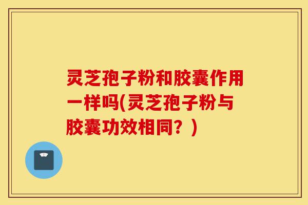 灵芝孢子粉和胶囊作用一样吗(灵芝孢子粉与胶囊功效相同?)-第1张图片-灵芝之家 灵芝孢子粉和胶囊作用一样吗(灵芝孢子粉与胶囊功效相同?)-第1张图片-灵芝之家