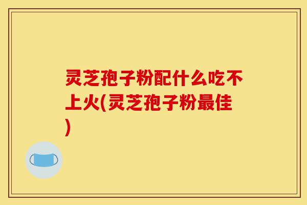 灵芝孢子粉配什么吃不上火(灵芝孢子粉最佳)-第1张图片-灵芝之家 灵芝孢子粉配什么吃不上火(灵芝孢子粉最佳)-第1张图片-灵芝之家