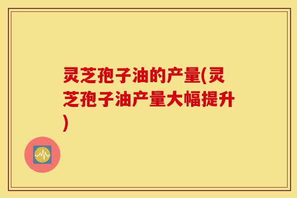 灵芝孢子油的产量(灵芝孢子油产量大幅提升)-第1张图片-灵芝之家 灵芝孢子油的产量(灵芝孢子油产量大幅提升)-第1张图片-灵芝之家