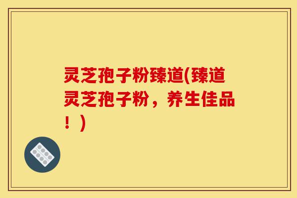 灵芝孢子粉臻道(臻道灵芝孢子粉，养生佳品！)-第1张图片-灵芝之家
