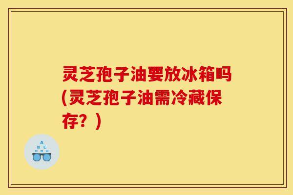 灵芝孢子油要放冰箱吗(灵芝孢子油需冷藏保存？)-第1张图片-灵芝之家