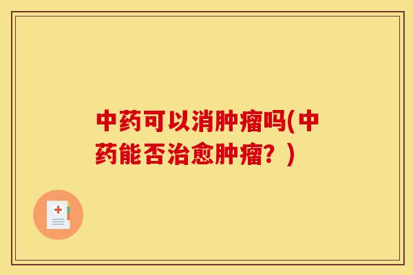 中药可以消肿瘤吗(中药能否治愈肿瘤?)-第1张图片-灵芝之家 中药可以消肿瘤吗(中药能否治愈肿瘤?)-第1张图片-灵芝之家
