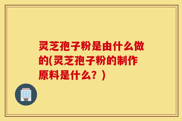 灵芝孢子粉是由什么做的(灵芝孢子粉的制作原料是什么?)-第1张图片-灵芝之家 灵芝孢子粉是由什么做的(灵芝孢子粉的制作原料是什么?)-第1张图片-灵芝之家