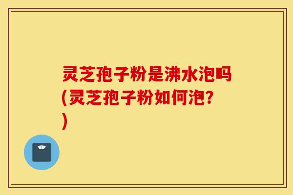 灵芝孢子粉是沸水泡吗(灵芝孢子粉如何泡？)-第1张图片-灵芝之家