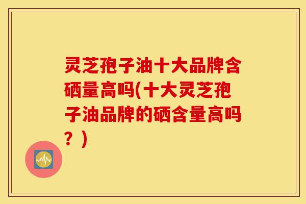 灵芝孢子油十大品牌含硒量高吗(十大灵芝孢子油品牌的硒含量高吗?)-第1张图片-灵芝之家 灵芝孢子油十大品牌含硒量高吗(十大灵芝孢子油品牌的硒含量高吗?)-第1张图片-灵芝之家