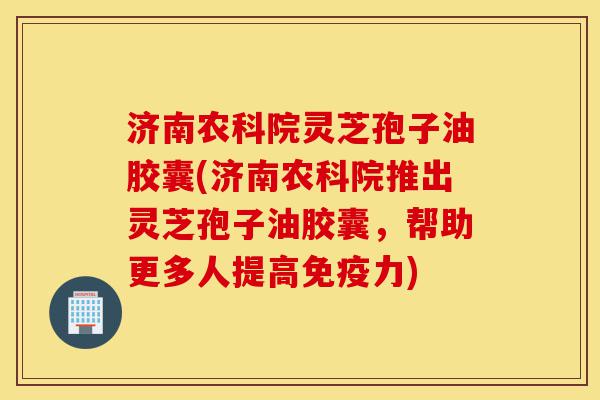 济南农科院灵芝孢子油胶囊(济南农科院推出灵芝孢子油胶囊,帮助更多人提高免疫力)-第1张图片-灵芝之家 济南农科院灵芝孢子油胶囊(济南农科院推出灵芝孢子油胶囊,帮助更多人提高免疫力)-第1张图片-灵芝之家