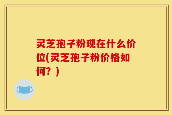 灵芝孢子粉现在什么价位(灵芝孢子粉价格如何?)-第1张图片-灵芝之家 灵芝孢子粉现在什么价位(灵芝孢子粉价格如何?)-第1张图片-灵芝之家