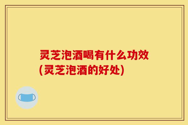 灵芝泡酒喝有什么功效(灵芝泡酒的好处)-第1张图片-灵芝之家