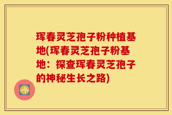 珲春灵芝孢子粉种植基地(珲春灵芝孢子粉基地：探查珲春灵芝孢子的神秘生长之路)-第1张图片-灵芝之家