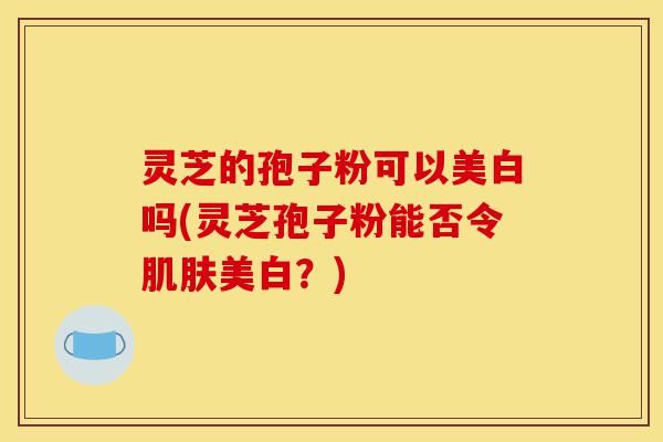 灵芝的孢子粉可以美白吗(灵芝孢子粉能否令肌肤美白?)-第1张图片-灵芝之家 灵芝的孢子粉可以美白吗(灵芝孢子粉能否令肌肤美白?)-第1张图片-灵芝之家