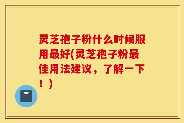 灵芝孢子粉什么时候服用最好(灵芝孢子粉最佳用法建议，了解一下！)-第1张图片-灵芝之家