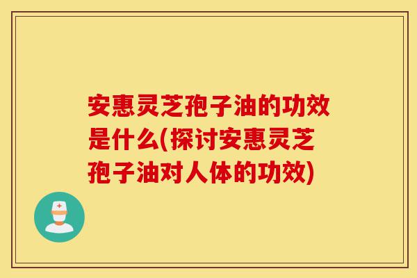 安惠灵芝孢子油的功效是什么(探讨安惠灵芝孢子油对人体的功效)-第1张图片-灵芝之家 安惠灵芝孢子油的功效是什么(探讨安惠灵芝孢子油对人体的功效)-第1张图片-灵芝之家