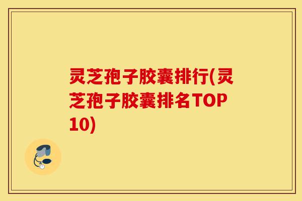 灵芝孢子胶囊排行(灵芝孢子胶囊排名TOP10)-第1张图片-灵芝之家