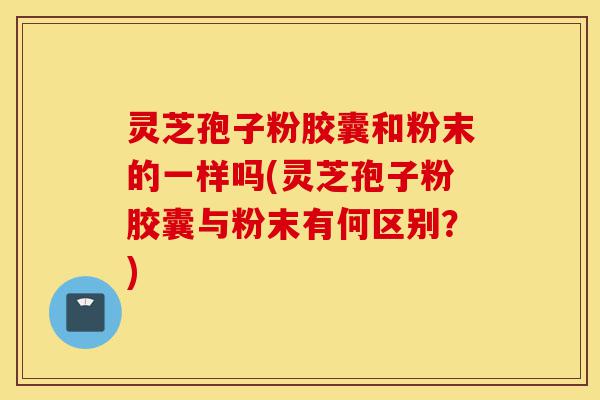 灵芝孢子粉胶囊和粉末的一样吗(灵芝孢子粉胶囊与粉末有何区别？)-第1张图片-灵芝之家