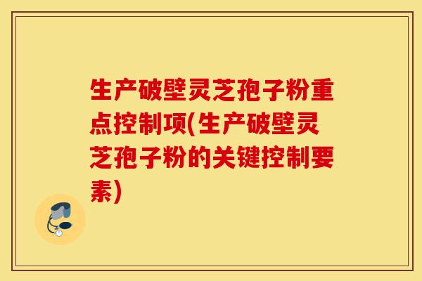 生产破壁灵芝孢子粉重点控制项(生产破壁灵芝孢子粉的关键控制要素)-第1张图片-灵芝之家