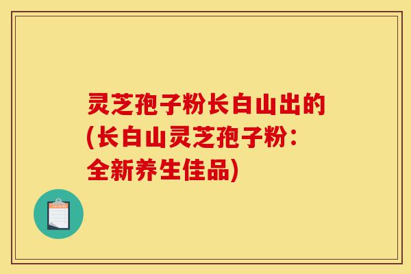 灵芝孢子粉长白山出的(长白山灵芝孢子粉:全新养生佳品)-第1张图片-灵芝之家 灵芝孢子粉长白山出的(长白山灵芝孢子粉:全新养生佳品)-第1张图片-灵芝之家