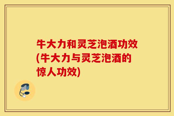 牛大力和灵芝泡酒功效(牛大力与灵芝泡酒的惊人功效)-第1张图片-灵芝之家
