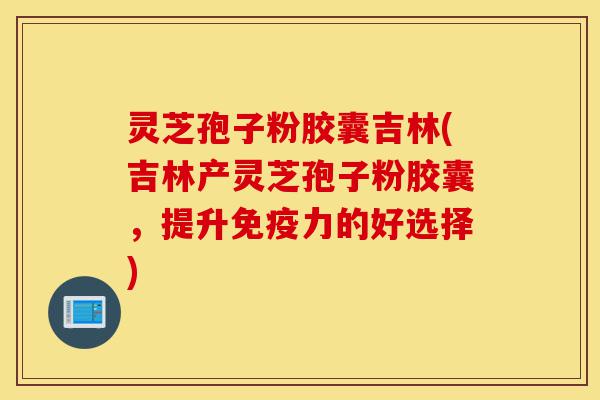 灵芝孢子粉胶囊吉林(吉林产灵芝孢子粉胶囊,提升免疫力的好选择)-第1张图片-灵芝之家 灵芝孢子粉胶囊吉林(吉林产灵芝孢子粉胶囊,提升免疫力的好选择)-第1张图片-灵芝之家