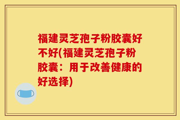 福建灵芝孢子粉胶囊好不好(福建灵芝孢子粉胶囊:用于改善健康的好选择)-第1张图片-灵芝之家 福建灵芝孢子粉胶囊好不好(福建灵芝孢子粉胶囊:用于改善健康的好选择)-第1张图片-灵芝之家
