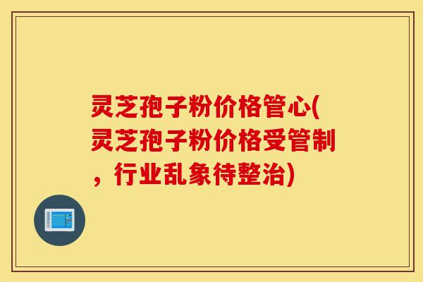 灵芝孢子粉价格管心(灵芝孢子粉价格受管制,行业乱象待整治)-第1张图片-灵芝之家 灵芝孢子粉价格管心(灵芝孢子粉价格受管制,行业乱象待整治)-第1张图片-灵芝之家