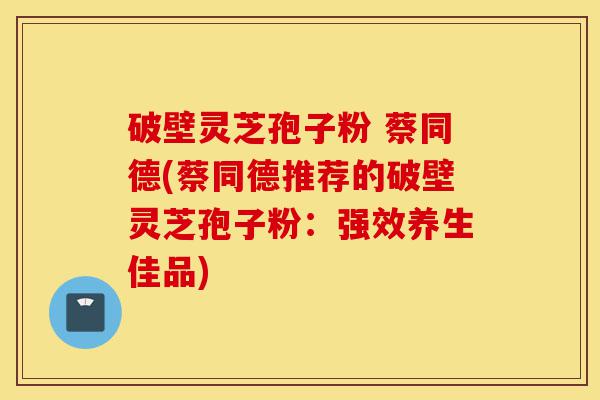 破壁灵芝孢子粉 蔡同德(蔡同德推荐的破壁灵芝孢子粉:强效养生佳品)-第1张图片-灵芝之家 破壁灵芝孢子粉 蔡同德(蔡同德推荐的破壁灵芝孢子粉:强效养生佳品)-第1张图片-灵芝之家