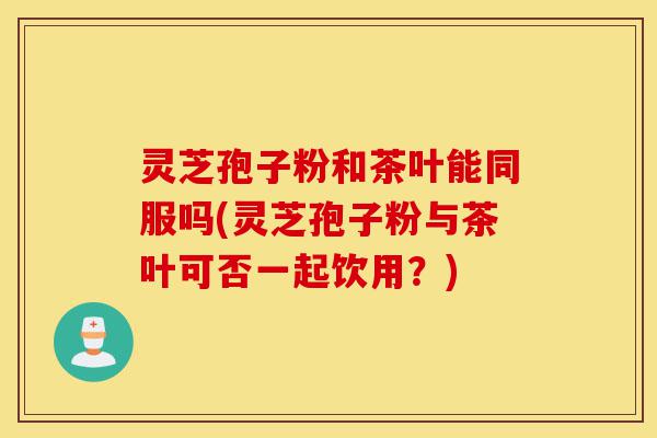 灵芝孢子粉和茶叶能同服吗(灵芝孢子粉与茶叶可否一起饮用?)-第1张图片-灵芝之家 灵芝孢子粉和茶叶能同服吗(灵芝孢子粉与茶叶可否一起饮用?)-第1张图片-灵芝之家