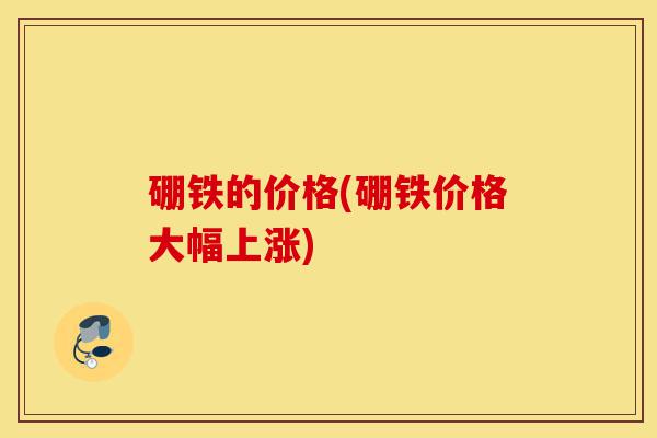 硼铁的价格(硼铁价格大幅上涨)-第1张图片-灵芝之家