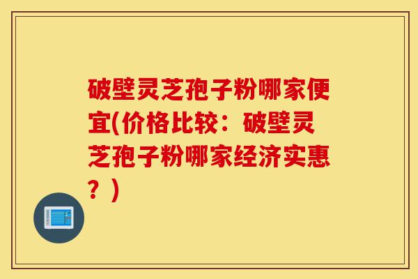 破壁灵芝孢子粉哪家便宜(价格比较:破壁灵芝孢子粉哪家经济实惠?)-第1张图片-灵芝之家 破壁灵芝孢子粉哪家便宜(价格比较:破壁灵芝孢子粉哪家经济实惠?)-第1张图片-灵芝之家
