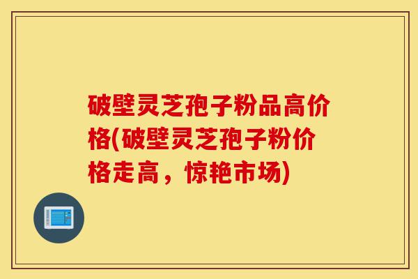 破壁灵芝孢子粉品高价格(破壁灵芝孢子粉价格走高,惊艳市场)-第1张图片-灵芝之家 破壁灵芝孢子粉品高价格(破壁灵芝孢子粉价格走高,惊艳市场)-第1张图片-灵芝之家