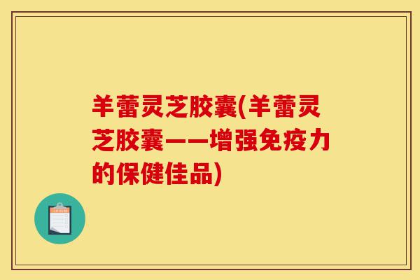 羊蕾灵芝胶囊(羊蕾灵芝胶囊——增强免疫力的保健佳品)-第1张图片-灵芝之家 羊蕾灵芝胶囊(羊蕾灵芝胶囊——增强免疫力的保健佳品)-第1张图片-灵芝之家