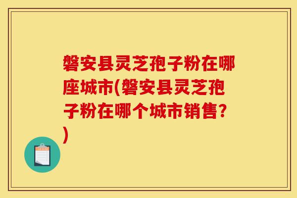 磐安县灵芝孢子粉在哪座城市(磐安县灵芝孢子粉在哪个城市销售？)-第1张图片-灵芝之家